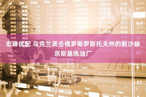 宏琳优配 乌克兰袭击俄罗斯罗斯托夫州的新沙赫京斯基炼油厂