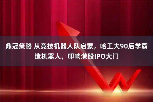 鼎冠策略 从竞技机器人队启蒙，哈工大90后学霸造机器人，叩响港股IPO大门