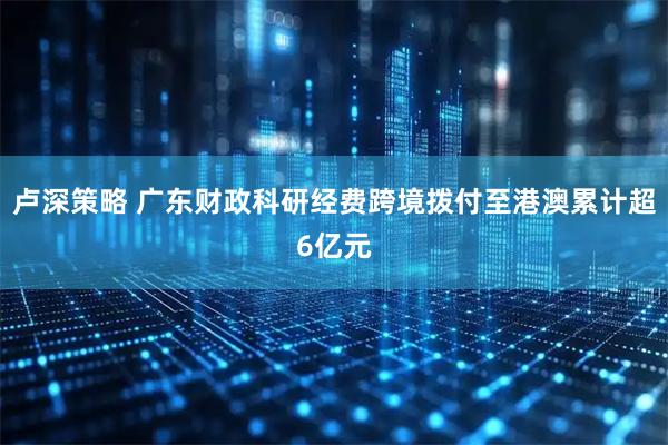 卢深策略 广东财政科研经费跨境拨付至港澳累计超6亿元