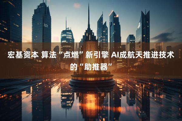 宏基资本 算法“点燃”新引擎 AI成航天推进技术的“助推器”