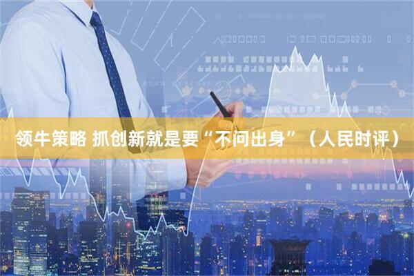 领牛策略 抓创新就是要“不问出身”（人民时评）