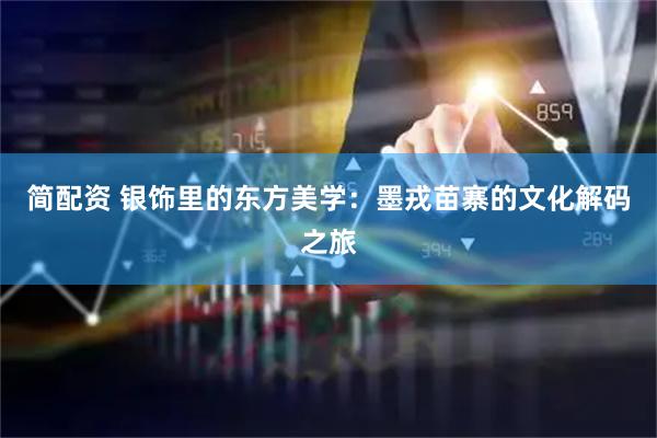 简配资 银饰里的东方美学：墨戎苗寨的文化解码之旅