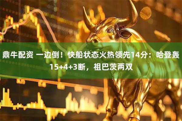 鼎牛配资 一边倒！快船状态火热领先14分：哈登轰15+4+3断，祖巴茨两双