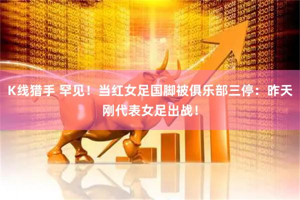 K线猎手 罕见！当红女足国脚被俱乐部三停：昨天刚代表女足出战！