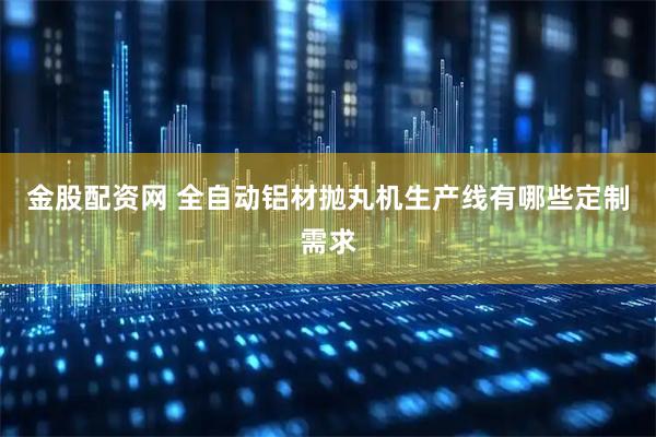金股配资网 全自动铝材抛丸机生产线有哪些定制需求