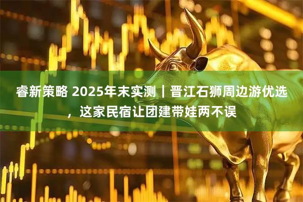 睿新策略 2025年末实测｜晋江石狮周边游优选，这家民宿让团建带娃两不误