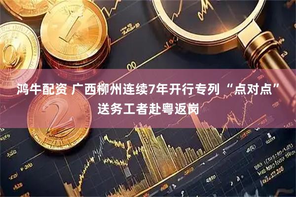 鸿牛配资 广西柳州连续7年开行专列 “点对点”送务工者赴粤返岗