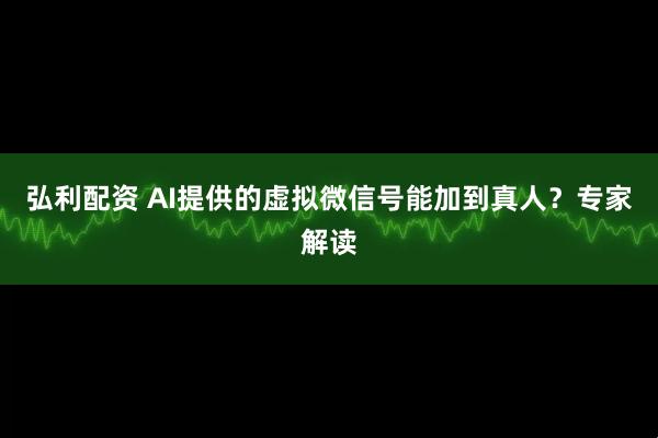 弘利配资 AI提供的虚拟微信号能加到真人？专家解读