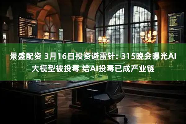 景盛配资 3月16日投资避雷针: 315晚会曝光AI大模型被投毒 给AI投毒已成产业链